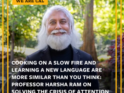 Picture of man with white hair and beard. The image has these words. WE ARE CAL and COOKING ON A SLOW FIRE AND LEARNING A NEW LANGUAGE ARE MORE SIMILAR THAN YOU THINK; PROFESSOR HARSHA RAM ON SOLVING THE CRISIS OF ATTENTION
