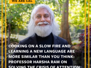 Picture of man with white hair and beard. The image has these words. WE ARE CAL and COOKING ON A SLOW FIRE AND LEARNING A NEW LANGUAGE ARE MORE SIMILAR THAN YOU THINK; PROFESSOR HARSHA RAM ON SOLVING THE CRISIS OF ATTENTION